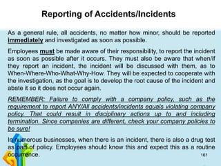 161
As a general rule, all accidents, no matter how minor, should be reported
immediately and investigated as soon as possible.
Employees must be made aware of their responsibility, to report the incident
as soon as possible after it occurs. They must also be aware that when/if
they report an incident, the incident will be discussed with them, as to
When-Where-Who-What-Why-How. They will be expected to cooperate with
the investigation, as the goal is to develop the root cause of the incident and
abate it so it does not occur again.
REMEMBER: Failure to comply with a company policy, such as the
requirement to report ANY/All accidents/incidents equals violating company
policy. That could result in disciplinary actions up to and including
termination. Since companies are different, check your company policies to
be sure!
In numerous businesses, when there is an incident, there is also a drug test
as part of policy. Employees should know this and expect this as a routine
occurrence.
Reporting of Accidents/Incidents
 