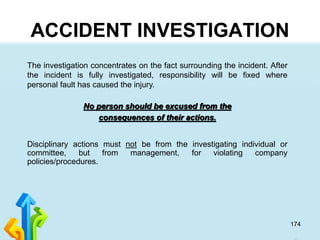 174
ACCIDENT INVESTIGATION
The investigation concentrates on the fact surrounding the incident. After
the incident is fully investigated, responsibility will be fixed where
personal fault has caused the injury.
No person should be excused from the
consequences of their actions.
Disciplinary actions must not be from the investigating individual or
committee, but from management, for violating company
policies/procedures.
 