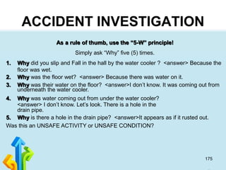 175
ACCIDENT INVESTIGATION
As a rule of thumb, use the “5-W” principle!
Simply ask “Why” five (5) times.
1. Why did you slip and Fall in the hall by the water cooler ? <answer> Because the
floor was wet.
2. Why was the floor wet? <answer> Because there was water on it.
3. Why was their water on the floor? <answer>I don’t know. It was coming out from
underneath the water cooler.
4. Why was water coming out from under the water cooler?
<answer> I don’t know. Let’s look. There is a hole in the
drain pipe.
5. Why is there a hole in the drain pipe? <answer>It appears as if it rusted out.
Was this an UNSAFE ACTIVITY or UNSAFE CONDITION?
 