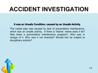 176
ACCIDENT INVESTIGATION
It was an Unsafe Condition, caused by an Unsafe Activity.
The rusted pipe was caused by lack of preventative maintenance,
which was an unsafe activity. If there is “blame” where does it lie?
Was there a preventative maintenance program?, Who was in
charge of it. Why was it not checked? Should this be subject to
disciplinary actions?
 