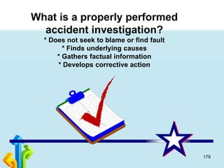 179
What is a properly performed
accident investigation?
* Does not seek to blame or find fault
* Finds underlying causes
* Gathers factual information
* Develops corrective action
 