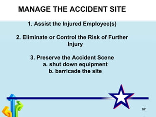 181
MANAGE THE ACCIDENT SITE
1. Assist the Injured Employee(s)
2. Eliminate or Control the Risk of Further
Injury
3. Preserve the Accident Scene
a. shut down equipment
b. barricade the site
 