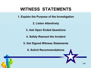184
WITNESS STATEMENTS
1. Explain the Purpose of the Investigation
2. Listen Attentively
3. Ask Open Ended Questions
4. Safely Reenact the Incident
5. Get Signed Witness Statements
6. Solicit Recommendations
 