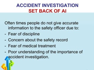 Often times people do not give accurate
information to the safety officer due to:
- Fear of discipline
- Concern about the safety record
- Fear of medical treatment
- Poor understanding of the importance of
accident investigation.
ACCIDENT INVESTIGATION
SET BACK OF AI
 
