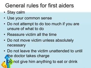 General rules for first aiders
• Stay calm
• Use your common sense
• Do not attempt to do too much if you are
unsure of what to do
• Reassure victim all the time
• Do not move victim unless absolutely
necessary
• Do not leave the victim unattended to until
the doctor takes charge
• Do not give him anything to eat or drink
 