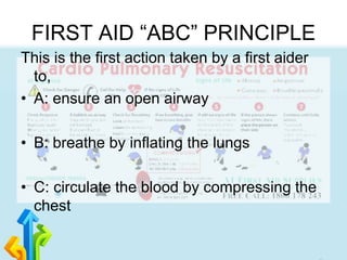FIRST AID “ABC” PRINCIPLE
This is the first action taken by a first aider
to,
• A: ensure an open airway
• B: breathe by inflating the lungs
• C: circulate the blood by compressing the
chest
 