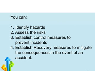 You can:
1. Identify hazards
2. Assess the risks
3. Establish control measures to
prevent incidents
4. Establish Recovery measures to mitigate
the consequences in the event of an
accident.
 