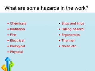 What are some hazards in the work?
• Chemicals
• Radiation
• Fire
• Electrical
• Biological
• Physical
• Slips and trips
• Falling hazard
• Ergonomics
• Thermal
• Noise etc…
 