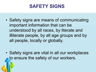 • Safety signs are means of communicating
important information that can be
understood by all races, by literate and
illiterate people, by all age groups and by
all people, locally or globally.
• Safety signs are vital in all our workplaces
to ensure the safety of our workers.
SAFETY SIGNS
 