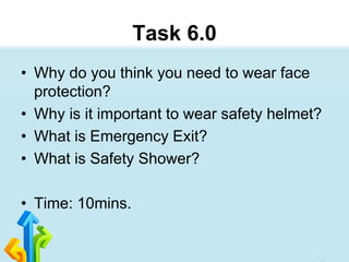 Task 6.0
• Why do you think you need to wear face
protection?
• Why is it important to wear safety helmet?
• What is Emergency Exit?
• What is Safety Shower?
• Time: 10mins.
 