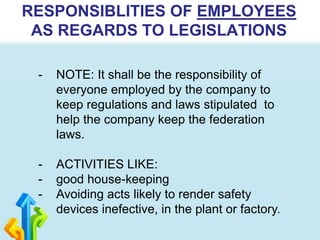 RESPONSIBLITIES OF EMPLOYEES
AS REGARDS TO LEGISLATIONS
- NOTE: It shall be the responsibility of
everyone employed by the company to
keep regulations and laws stipulated to
help the company keep the federation
laws.
- ACTIVITIES LIKE:
- good house-keeping
- Avoiding acts likely to render safety
devices inefective, in the plant or factory.
 