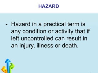 HAZARD
- Hazard in a practical term is
any condition or activity that if
left uncontrolled can result in
an injury, illness or death.
 
