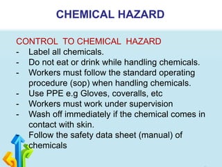 CHEMICAL HAZARD
CONTROL TO CHEMICAL HAZARD
- Label all chemicals.
- Do not eat or drink while handling chemicals.
- Workers must follow the standard operating
procedure (sop) when handling chemicals.
- Use PPE e.g Gloves, coveralls, etc
- Workers must work under supervision
- Wash off immediately if the chemical comes in
contact with skin.
- Follow the safety data sheet (manual) of
chemicals
 