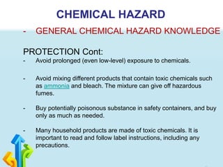 CHEMICAL HAZARD
- GENERAL CHEMICAL HAZARD KNOWLEDGE
PROTECTION Cont:
- Avoid prolonged (even low-level) exposure to chemicals.
- Avoid mixing different products that contain toxic chemicals such
as ammonia and bleach. The mixture can give off hazardous
fumes.
- Buy potentially poisonous substance in safety containers, and buy
only as much as needed.
- Many household products are made of toxic chemicals. It is
important to read and follow label instructions, including any
precautions.
 