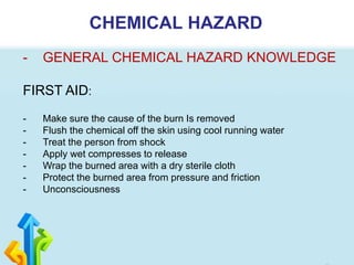 CHEMICAL HAZARD
- GENERAL CHEMICAL HAZARD KNOWLEDGE
FIRST AID:
- Make sure the cause of the burn Is removed
- Flush the chemical off the skin using cool running water
- Treat the person from shock
- Apply wet compresses to release
- Wrap the burned area with a dry sterile cloth
- Protect the burned area from pressure and friction
- Unconsciousness
 