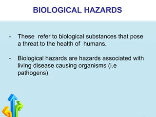 BIOLOGICAL HAZARDS
- These refer to biological substances that pose
a threat to the health of humans.
- Biological hazards are hazards associated with
living disease causing organisms (i.e
pathogens)
 