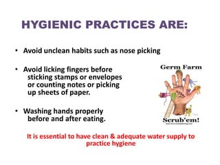 HYGIENIC PRACTICES ARE:

• Avoid unclean habits such as nose picking

• Avoid licking fingers before
   sticking stamps or envelopes
   or counting notes or picking
   up sheets of paper.

• Washing hands properly
   before and after eating.

   It is essential to have clean & adequate water supply to
                         practice hygiene
 