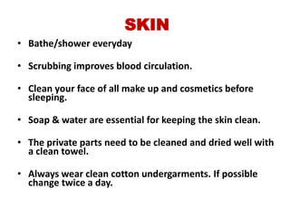SKIN
• Bathe/shower everyday

• Scrubbing improves blood circulation.

• Clean your face of all make up and cosmetics before
  sleeping.

• Soap & water are essential for keeping the skin clean.

• The private parts need to be cleaned and dried well with
  a clean towel.

• Always wear clean cotton undergarments. If possible
  change twice a day.
 