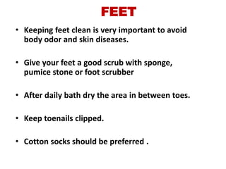FEET
• Keeping feet clean is very important to avoid
  body odor and skin diseases.

• Give your feet a good scrub with sponge,
  pumice stone or foot scrubber

• After daily bath dry the area in between toes.

• Keep toenails clipped.

• Cotton socks should be preferred .
 