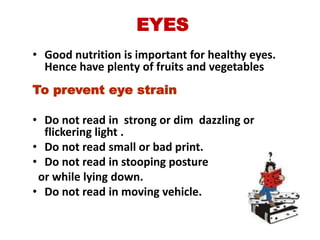 EYES
• Good nutrition is important for healthy eyes.
  Hence have plenty of fruits and vegetables.
To prevent eye strain

• Do not read in strong or dim dazzling or
  flickering light .
• Do not read small or bad print.
• Do not read in stooping posture
 or while lying down.
• Do not read in moving vehicle.
 