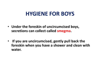 HYGIENE FOR BOYS
• Under the foreskin of uncircumcised boys,
  secretions can collect called smegma.

• If you are uncircumcised, gently pull back the
  foreskin when you have a shower and clean with
  water.
 
