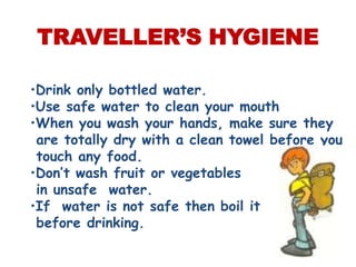 TRAVELLER’S HYGIENE

•Drink only bottled water.
•Use safe water to clean your mouth
•When you wash your hands, make sure they
 are totally dry with a clean towel before you
 touch any food.
•Don’t wash fruit or vegetables
 in unsafe water.
•If water is not safe then boil it
 before drinking.
 