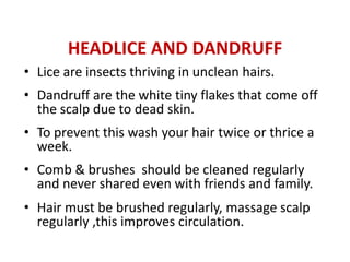 HEADLICE AND DANDRUFF
• Lice are insects thriving in unclean hairs.
• Dandruff are the white tiny flakes that come off
  the scalp due to dead skin.
• To prevent this wash your hair twice or thrice a
  week.
• Comb & brushes should be cleaned regularly
  and never shared even with friends and family.
• Hair must be brushed regularly, massage scalp
  regularly ,this improves circulation.
 