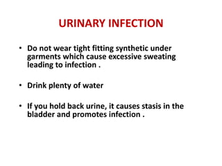 URINARY INFECTION
• Do not wear tight fitting synthetic under
  garments which cause excessive sweating
  leading to infection .

• Drink plenty of water

• If you hold back urine, it causes stasis in the
  bladder and promotes infection .
 