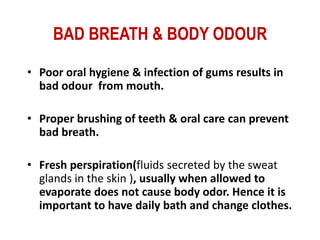 BAD BREATH & BODY ODOUR

• Poor oral hygiene & infection of gums results in
  bad odour from mouth.

• Proper brushing of teeth & oral care can prevent
  bad breath.

• Fresh perspiration(fluids secreted by the sweat
  glands in the skin ), usually when allowed to
  evaporate does not cause body odor. Hence it is
  important to have daily bath and change clothes.
 