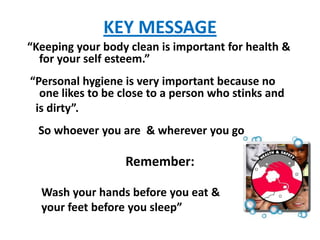 KEY MESSAGE
“Keeping your body clean is important for health &
  for your self esteem.”
“Personal hygiene is very important because no
  one likes to be close to a person who stinks and
 is dirty”.
  So whoever you are & wherever you go

                  Remember:

  Wash your hands before you eat &
  your feet before you sleep”
 