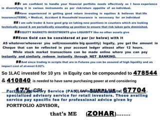 ## I  am  confident  to  handle  your  financial  portfolio  needs  effectively  as  I  have experience  in  diversifying  it  in  various  instruments  as  per  risk/return  appetite  of  an individual. ## Have  experienced  in  getting  good  return  investing  in  equities  &  believes  that life  insurance(TERM), + Medical,  Accident & Household insurance  is  necessary  for  an individual ##   I am safe trader & have good grip on taking new positions in counters which are looking  technically sound & am periodically wounding up position to ensure that risk taken gets diminished. ## EQUITY MARKETS INVESTMENTS give LIQUIDITY like no other assets give ## Even Gold can be considered at par (or below) with it  AS whatever/whenever  you  sell(reasonable big quantity)  legally,  you  get the  amount  in  Cheque  that  can  be  reflected  in  your  account  ledger  atleast  after  12  hours. While  stock  market  transactions  can  be  made  online  where  you  can  pay  instantly  and similarly  redeem  instantly  through  NET  BANKING.  .  ## And since trading in scripts that are in Futures you can be assured of high liquidity and an impact cost of at-most 0.02% So 1LAC invested for 10 yrs  in Equity can be compounded to   478544  &  410840   is needed to have same purchasing power at end considering  17%   CPI-  CLEAR   SURPLUS   of   67704 . Portfolio Advisory Service (PAS), as name suggests, is specialized advisory service for retail investors. Those availing  service pay specific fee for professional advice given by   PORTFOLIO ADVISOR ,  that’s ME  ( ZOHAR )…….. 