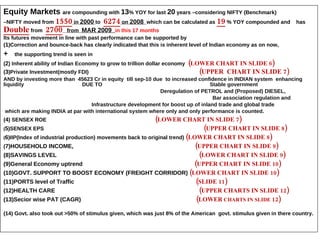Equity Markets  are compounding with  13 % YOY for last  20  years –considering NIFTY (Benchmark) – NIFTY moved from  1550  in  2000   to  6274  on  2008   which can be calculated as  19  % YOY compounded and  has  Double  from  2700   from  MAR 2009  in this 17 months   Its futures movement in line with past performance can be supported by  ( 1 )Correction and bounce-back has clearly indicated that this is inherent level of Indian economy as on now,  +  the supporting trend is seen in  ( 2 ) Inherent ability of Indian Economy to grow to trillion dollar economy  ( LOWER CHART IN SLIDE 6 ) ( 3 )Private Investment(mostly FDI)  ( UPPER  CHART IN SLIDE 7 )   AND by investing more than  45623 Cr in equity  till sep-10 due  to increased confidence in INDIAN system  enhancing liquidity  DUE TO  Stable government Deregulation of PETROL and (Proposed) DIESEL,  Bar association regulation and  Infrastructure development for boost up of inland trade and global trade which are making INDIA at par with international system where only and only performance is counted. ( 4 ) SENSEX ROE   ( LOWER CHART IN SLIDE 7 ) ( 5 )SENSEX EPS  ( UPPER CHART IN SLIDE 8 ) ( 6 )IIP(Index of industrial production) movements back to original trend)  ( LOWER CHART IN SLIDE 8 ) ( 7)HOUSEHOLD INCOME,  ( UPPER CHART IN SLIDE 9 ) (8)SAVINGS LEVEL  ( LOWER CHART IN SLIDE 9 ) (9)General Economy uptrend  ( UPPER CHART IN SLIDE 10 ) (10)GOVT. SUPPORT TO BOOST ECONOMY (FREIGHT CORRIDOR)  ( LOWER CHART IN SLIDE 10 ) (11)PORTS level of Traffic  ( SLIDE 11 ) (12)HEALTH CARE  ( UPPER CHARTS IN SLIDE 12 ) (13)Secior wise PAT (CAGR)  ( LOWER  CHARTS IN SLIDE  12 ) (14) Govt. also took out >50% of stimulus given, which was just 8% of the American  govt. stimulus given in there country. 