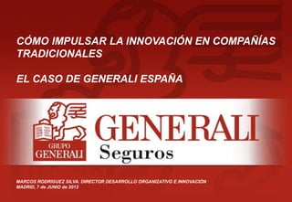 CÓMO IMPULSAR LA INNOVACIÓN EN COMPAÑÍAS
TRADICIONALES

EL CASO DE GENERALI ESPAÑA




MARCOS RODRIGUEZ SILVA. DIRECTOR DESARROLLO ORGANIZATIVO E INNOVACIÓN
MADRID, 7 de JUNIO de 2012
                                                                        1
 