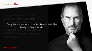 Design è il processo che
definisce i comportamenti
degli oggetti e delle
tecnologie, organizza le
relazioni negli spazi, fornisce
identità e forma, costruisce
nuovi mondi.
Design  is  not  just  what  it  looks  like  and  feels  like.  
Design  is  how  it  works.
TAM TAM TALKS
 