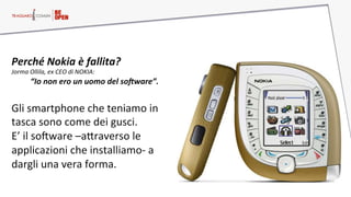 Perché  Nokia  è  fallita?  
Jorma  Ollila,  ex  CEO  di  NOKIA:  
“Io  non  ero  un  uomo  del  soHware”.    
  
Gli  smartphone  che  teniamo  in  
tasca  sono  come  dei  gusci.  
E’  il  soFware  –aHraverso  le  
applicazioni  che  installiamo-­‐  a  
dargli  una  vera  forma.    
 