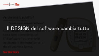 Perché  Nokia  è  fallita?  
Jorma  Ollila,  ex  CEO  di  NOKIA:  
“Io  non  ero  un  uomo  del  soHware”.    
  
Gli  smartphone  che  teniamo  in  
tasca  sono  come  dei  gusci.  
E’  il  soFware  –aHraverso  le  
applicazioni  che  installiamo-­‐  a  
dargli  una  vera  forma.    
TAM TAM TALKS
Il DESIGN del software cambia tutto
 