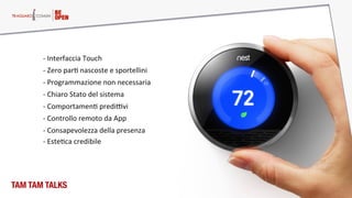 TAM TAM TALKS
-­‐  Zero  parM  nascoste  e  sportellini  
-­‐  Chiaro  Stato  del  sistema  
-­‐  ComportamenM  prediPvi  
-­‐  Programmazione  non  necessaria  
-­‐  Consapevolezza  della  presenza  
-­‐  Controllo  remoto  da  App  
-­‐  Interfaccia  Touch  
-­‐  EsteMca  credibile  
 