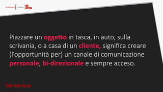 Piazzare  un  ogge0o  in  tasca,  in  auto,  sulla  
scrivania,  o  a  casa  di  un  cliente,  signiﬁca  creare  
(l’opportunità  per)  un  canale  di  comunicazione  
personale,  bi-­‐direzionale  e  sempre  acceso.  
TAM TAM TALKS
 