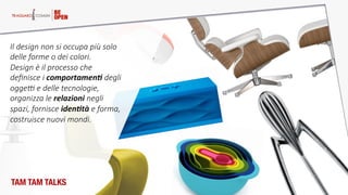 ©  DESIGN  GROUP  ITALIA  
Il  design  non  si  occupa  più  solo  
delle  forme  o  dei  colori.    
Design  è  il  processo  che  
deﬁnisce  i  comportamen2  degli  
ogge>  e  delle  tecnologie,  
organizza  le  relazioni  negli  
spazi,  fornisce  iden2tà  e  forma,  
costruisce  nuovi  mondi.  
TAM TAM TALKS
 