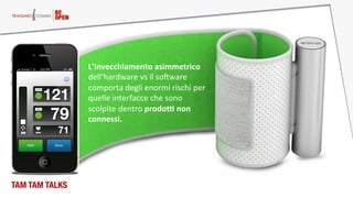 Il digitale è a proposito delle PERSONE
TAM TAM TALKS
L’invecchiamento  asimmetrico  
dell’hardware  vs  il  soFware  
comporta  degli  enormi  rischi  per  
quelle  interfacce  che  sono  
scolpite  dentro  prodoD  non  
connessi.    
 