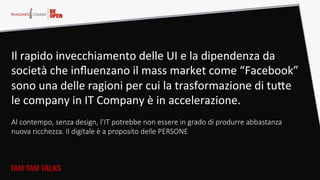 TAM TAM TALKS
Il  rapido  invecchiamento  delle  UI  e  la  dipendenza  da  
società  che  inﬂuenzano  il  mass  market  come  “Facebook”  
sono  una  delle  ragioni  per  cui  la  trasformazione  di  tuHe  
le  company  in  IT  Company  è  in  accelerazione.    
  
Al  contempo,  senza  design,  l’IT  potrebbe  non  essere  in  grado  di  produrre  abbastanza  
nuova  ricchezza.  Il  digitale  è  a  proposito  delle  PERSONE  
  
 