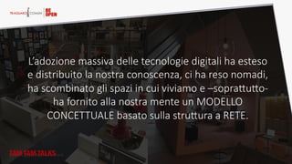 Home  Oﬃce,  Nomadic  work.  
L’adozione  massiva  delle  tecnologie  digitali  ha  esteso  
e  distribuito  la  nostra  conoscenza,  ci  ha  reso  nomadi,  
ha  scombinato  gli  spazi  in  cui  viviamo  e  –sopraQuQo-­‐  
ha  fornito  alla  nostra  mente  un  MODELLO  
CONCETTUALE  basato  sulla  struQura  a  RETE.  
TAM TAM TALKS
 