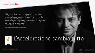 “Ogni  volta  che  un  ogge5o,  servizio  o  
un  business,  entra  in  conta5o  con  la  
tecnologia  digitale,  comincia  a  seguire  
la  Legge  di  Moore”.  
hQp://www.youtube.com/watch?v=E9wFXHYJgdo  
L’Accelerazione  cambia  tuQo  
TAM TAM TALKS
 Peter  Diamandis  
 