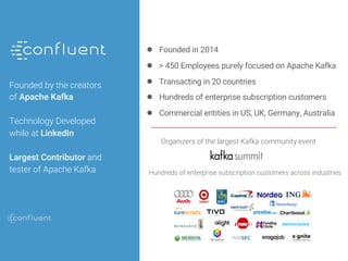 Public
Founded by the creators
of Apache Kafka
Technology Developed
while at LinkedIn
Largest Contributor and
tester of Apache Kafka
● Founded in 2014
● > 450 Employees purely focused on Apache Kafka
● Transacting in 20 countries
● Hundreds of enterprise subscription customers
● Commercial entities in US, UK, Germany, Australia
Organizers of the largest Kafka community event
Hundreds of enterprise subscription customers across industries
 