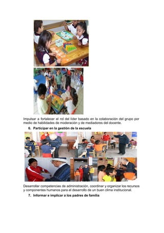  
 
Impulsar a fortalecer el rol del líder basado en la colaboración del grupo por                           
medio de habilidades de moderación y de mediadores del docente. 
6. Participar en la gestión de la escuela 
   
Desarrollar competencias de administración, coordinar y organizar los recursos                 
y componentes humanos para el desarrollo de un buen clima institucional. 
7. Informar e implicar a los padres de familia 
 