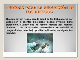 MEDIDAS PARA LA REDUCCIÓN DEMEDIDAS PARA LA REDUCCIÓN DE
LOS RIESGOSLOS RIESGOS
Cuando hay un riesgo para la salud de los trabajadores por
Exposición a agentes biológicos, deberá evitarse dicha
exposición. Cuando ello no resulte factible por motivos
técnicos o por la actividad desarrollada, se reducirá el
riesgo al nivel mas bajo posible aplicando las siguientes
medidas:
 