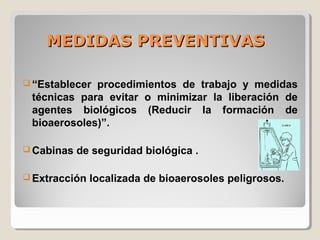 MEDIDAS PREVENTIVASMEDIDAS PREVENTIVAS
 “Establecer procedimientos de trabajo y medidas
técnicas para evitar o minimizar la liberación de
agentes biológicos (Reducir la formación de
bioaerosoles)”.
 Cabinas de seguridad biológica .
 Extracción localizada de bioaerosoles peligrosos.
 