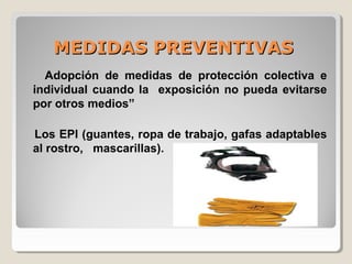 MEDIDAS PREVENTIVASMEDIDAS PREVENTIVAS
Adopción de medidas de protección colectiva e
individual cuando la exposición no pueda evitarse
por otros medios”
Los EPI (guantes, ropa de trabajo, gafas adaptables
al rostro, mascarillas).
 