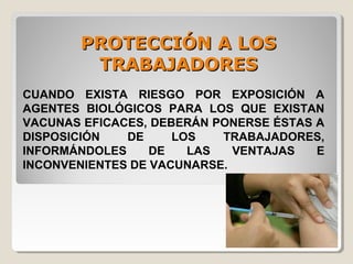 PROTECCIÓN A LOSPROTECCIÓN A LOS
TRABAJADORESTRABAJADORES
CUANDO EXISTA RIESGO POR EXPOSICIÓN A
AGENTES BIOLÓGICOS PARA LOS QUE EXISTAN
VACUNAS EFICACES, DEBERÁN PONERSE ÉSTAS A
DISPOSICIÓN DE LOS TRABAJADORES,
INFORMÁNDOLES DE LAS VENTAJAS E
INCONVENIENTES DE VACUNARSE.
 