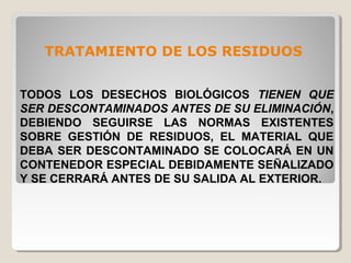 TRATAMIENTO DE LOS RESIDUOS
TODOS LOS DESECHOS BIOLÓGICOS TIENEN QUE
SER DESCONTAMINADOS ANTES DE SU ELIMINACIÓN,
DEBIENDO SEGUIRSE LAS NORMAS EXISTENTES
SOBRE GESTIÓN DE RESIDUOS, EL MATERIAL QUE
DEBA SER DESCONTAMINADO SE COLOCARÁ EN UN
CONTENEDOR ESPECIAL DEBIDAMENTE SEÑALIZADO
Y SE CERRARÁ ANTES DE SU SALIDA AL EXTERIOR.
 